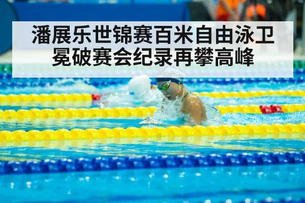 潘展乐世锦赛百米自由泳卫冕破赛会纪录再攀高峰