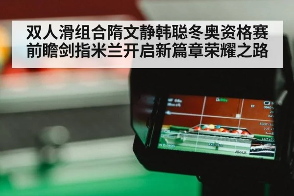 双人滑组合隋文静韩聪冬奥资格赛前瞻剑指米兰开启新篇章荣耀之路